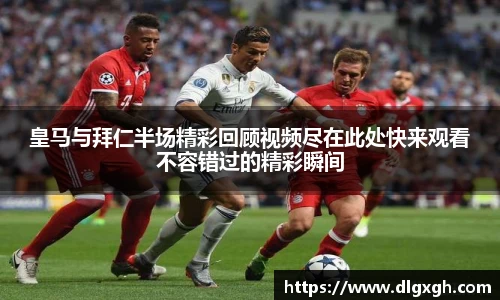 皇马与拜仁半场精彩回顾视频尽在此处快来观看不容错过的精彩瞬间