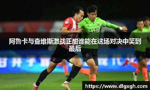 阿鲁卡与查维斯激战正酣谁能在这场对决中笑到最后