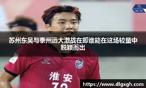 苏州东吴与泰州远大激战在即谁能在这场较量中脱颖而出